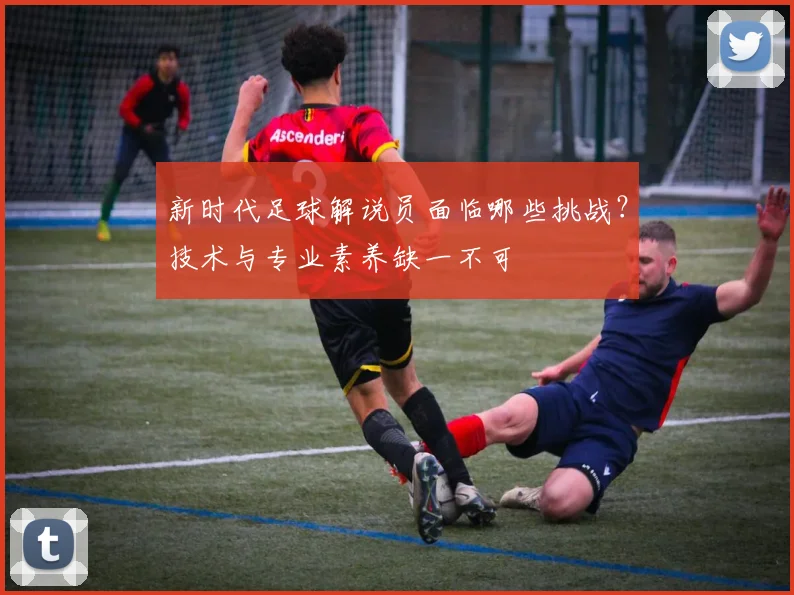 新时代足球解说员面临哪些挑战？技术与专业素养缺一不可
