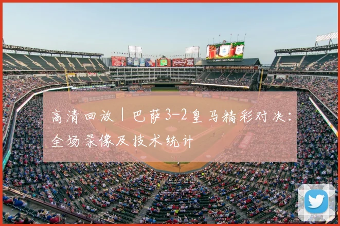 高清回放｜巴萨3-2皇马精彩对决：全场录像及技术统计