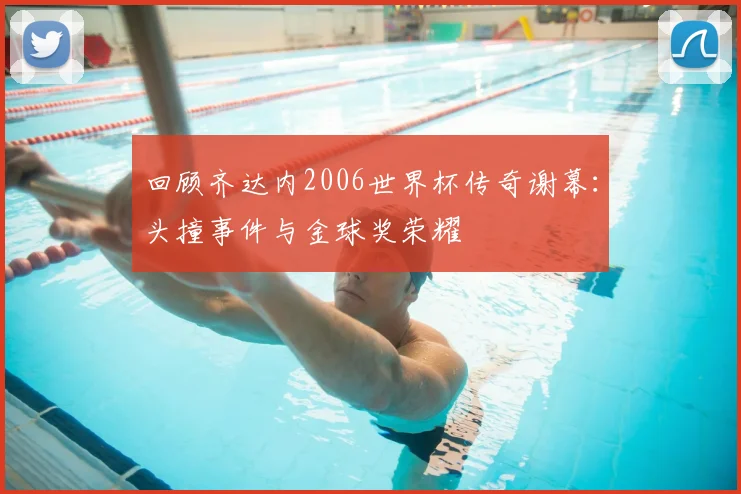 回顾齐达内2006世界杯传奇谢幕：头撞事件与金球奖荣耀