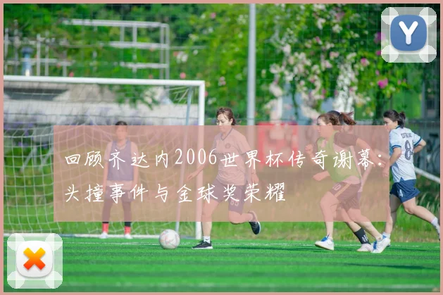 回顾齐达内2006世界杯传奇谢幕：头撞事件与金球奖荣耀