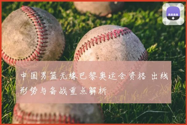 中国男篮无缘巴黎奥运会资格 出线形势与备战重点解析