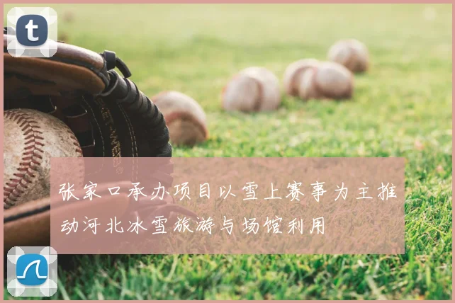 张家口承办项目以雪上赛事为主推动河北冰雪旅游与场馆利用