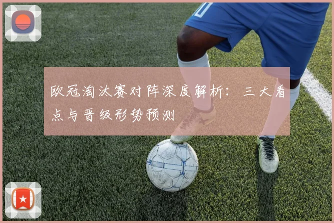 欧冠淘汰赛对阵深度解析：三大看点与晋级形势预测