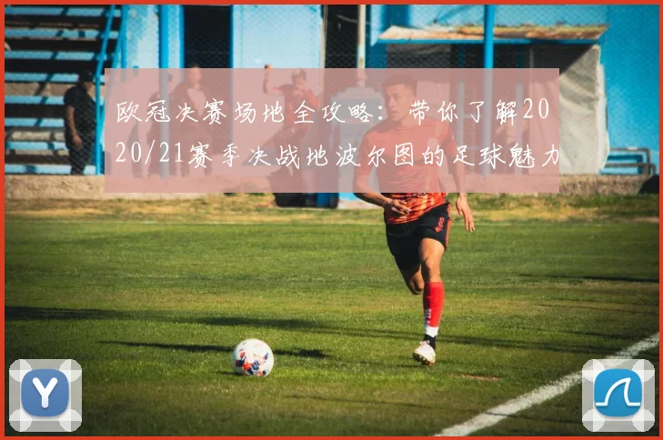 欧冠决赛场地全攻略：带你了解2020/21赛季决战地波尔图的足球魅力