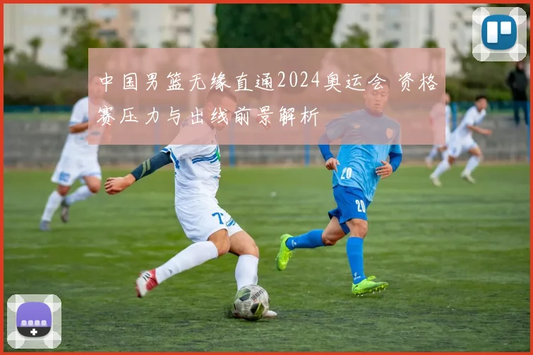 中国男篮无缘直通2024奥运会 资格赛压力与出线前景解析